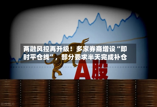 两融风控再升级！多家券商增设“即时平仓线”，部分要求半天完成补仓-第2张图片