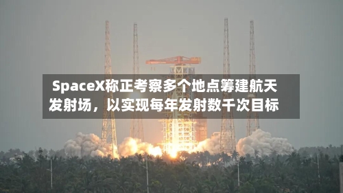 SpaceX称正考察多个地点筹建航天发射场，以实现每年发射数千次目标-第3张图片