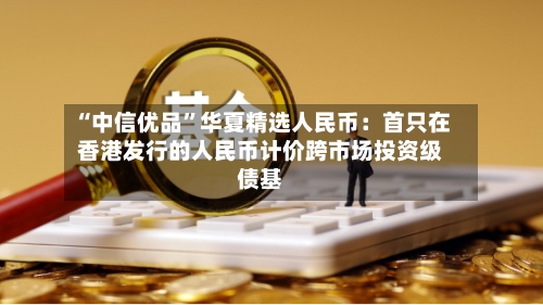 “中信优品	”华夏精选人民币：首只在香港发行的人民币计价跨市场投资级债基-第2张图片