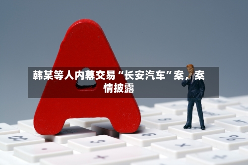 韩某等人内幕交易“长安汽车”案,案情披露
