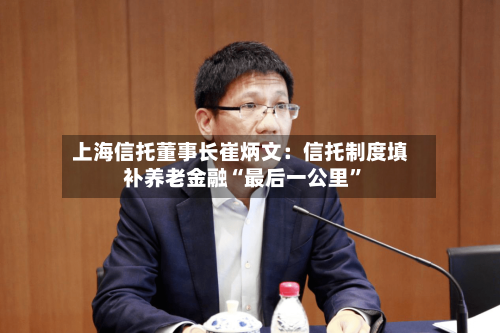 上海信托董事长崔炳文:信托制度填补养老金融“最后一公里”