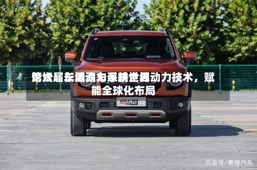 第六届车用动力系统世界
论坛:长城汽车深耕全域动力技术,赋能全球化布局