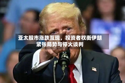 亚太股市涨跌互现,投资者权衡伊朗紧张局势与停火谈判