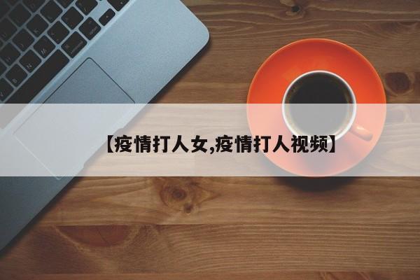 【疫情打人女,疫情打人视频】
